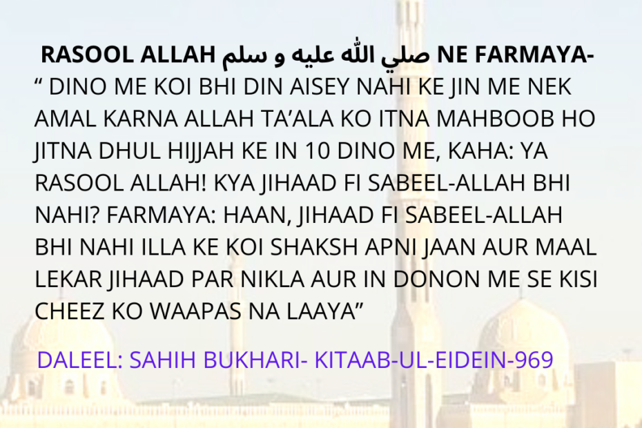 ASHRA DHUL HIJJAH KI FAZEELAT: RASOOL ALLAH صلي الله عليه و سلم NE FARMAYA- “ DINO ME KOI BHI DIN AISEY NAHI KE JIN ME NEK AMAL KARNA ALLAH TA’ALA KO ITNA MAHBOOB HO JITNA DHUL HIJJAH KE IN 10 DINO ME, KAHA: YA RASOOL ALLAH! KYA JIHAAD FI SABEEL-ALLAH BHI NAHI? FARMAYA: HAAN, JIHAAD FI SABEEL-ALLAH BHI NAHI ILLA KE KOI SHAKSH APNI JAAN AUR MAAL LEKAR JIHAAD PAR NIKLA AUR IN DONON ME SE KISI CHEEZ KO WAAPAS NA LAAYA”